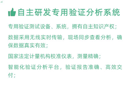 驗(yàn)證服務(wù)優(yōu)勢(shì)：自主研發(fā)專用驗(yàn)證數(shù)據(jù)系統(tǒng)：專用驗(yàn)證測(cè)試設(shè)備、系統(tǒng)，擁有自主知識(shí)產(chǎn)權(quán)； 設(shè)備數(shù)據(jù)采用無線傳輸，現(xiàn)場(chǎng)實(shí)時(shí)分析查看，確保數(shù)據(jù) 真實(shí)有效； 設(shè)備均經(jīng)國家法定計(jì)量機(jī)構(gòu)校準(zhǔn)，測(cè)量精確； 智能化驗(yàn)證分析平臺(tái)，確保驗(yàn)證報(bào)告準(zhǔn)確、高效交付；