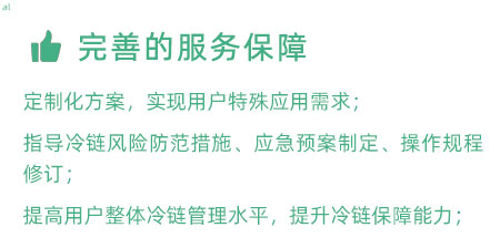 完善的服務(wù)保障：定制化冷鏈驗證方案，實現(xiàn)用戶特殊應(yīng)用需求； 指導(dǎo)冷鏈風(fēng)險防范措施、應(yīng)急預(yù)案制定、操作規(guī)程修訂； 提高用戶整體冷鏈管理水平，提升冷鏈保障能力；