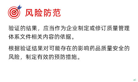 風(fēng)險(xiǎn)防范 驗(yàn)證的結(jié)果，應(yīng)當(dāng)作為企業(yè)制定或修訂質(zhì)量管理體系文件相關(guān)內(nèi)容的依據(jù)。 根據(jù)驗(yàn)證結(jié)果對(duì)可能存在的影響藥品質(zhì)量安全的風(fēng)險(xiǎn)，制定有效的預(yù)防措施。
