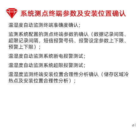 系統(tǒng)測(cè)點(diǎn)終端參數(shù)及安裝位置確認(rèn)：溫濕度自動(dòng)監(jiān)測(cè)終端準(zhǔn)確度確認(rèn)； 監(jiān)測(cè)系統(tǒng)配置的測(cè)點(diǎn)終端參數(shù)的確認(rèn)（數(shù)據(jù)記錄間 隔、超限記錄間隔，短信報(bào)警號(hào)碼、報(bào)警設(shè)定參數(shù) 上下限、預(yù)警上下限）； 溫濕度自動(dòng)監(jiān)測(cè)系統(tǒng)斷電報(bào)警測(cè)試； 溫濕度自動(dòng)監(jiān)測(cè)系統(tǒng)超限報(bào)警測(cè)試； 溫濕度監(jiān)測(cè)終端安裝位置合理性分析確認(rèn)（儲(chǔ)存區(qū) 域冷熱點(diǎn)及安裝位置合理性分析）；