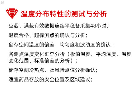 溫度分布特性的測(cè)試與分析：空載、滿載有效數(shù)據(jù)連續(xù)平穩(wěn)各采集48小時(shí)； 溫度合格、超標(biāo)測(cè)點(diǎn)的確認(rèn)與分析； 儲(chǔ)存空間溫度的偏差、均勻度和波動(dòng)度的確認(rèn)； 各測(cè)點(diǎn)溫度變化匯總分析（極值溫度、平均溫度、 溫度變化范圍、標(biāo)準(zhǔn)偏差的分析）； 儲(chǔ)存空間冷熱點(diǎn)、及風(fēng)險(xiǎn)點(diǎn)位分析確認(rèn)； 適宜藥品存放的安全位置及區(qū)域建議；