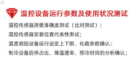 溫控設(shè)備運(yùn)行參數(shù)及使用狀況測(cè)試：溫控傳感器測(cè)量準(zhǔn)確度測(cè)試（比對(duì)測(cè)試）； 溫控傳感器安裝位置代表性測(cè)試； 溫度調(diào)控設(shè)備運(yùn)行設(shè)定上下限、化霜參數(shù)確認(rèn)； 制冷設(shè)備啟停占比、降溫速率、預(yù)冷時(shí)間的分析確認(rèn)；