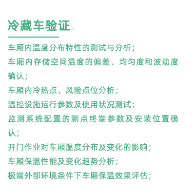 GSP驗證中冷藏車驗證項目：車廂內(nèi)溫度分布特性的測試與分析； 車廂內(nèi)存儲空間溫度的偏差、均勻度和波動度確認(rèn)； 車廂內(nèi)冷熱點、風(fēng)險點位分析； 溫控設(shè)施運行參數(shù)及使用狀況測試； 監(jiān)測系統(tǒng)配置的測點終端參數(shù)及安裝位置確認(rèn)； 開門作業(yè)對車廂溫度分布及變化的影響； 車廂保溫性能及變化趨勢分析； 極端外部環(huán)境條件下車廂保溫效果評估；